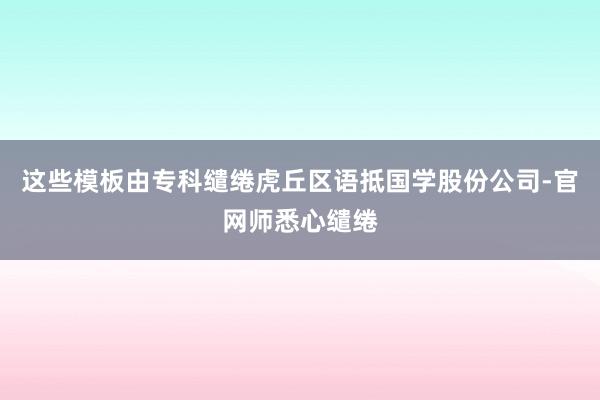 这些模板由专科缱绻虎丘区语抵国学股份公司-官网师悉心缱绻